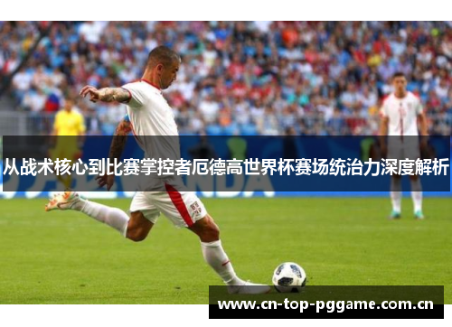 从战术核心到比赛掌控者厄德高世界杯赛场统治力深度解析 从战术核心到比赛掌控者厄德高世界杯赛场统治力深度解析